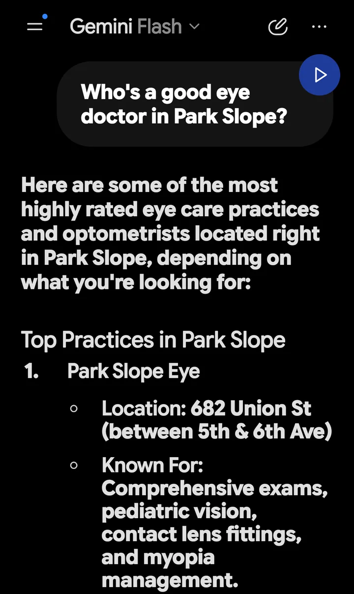 Gemini’s answer to “Who’s a good eye doctor in Park Slope?”, captured October 17, 2026: Top Practices in Park Slope. 1. Park Slope Eye, 682 Union St, between 5th and 6th Ave. Known for comprehensive exams, pediatric vision, contact lens fittings and myopia management.